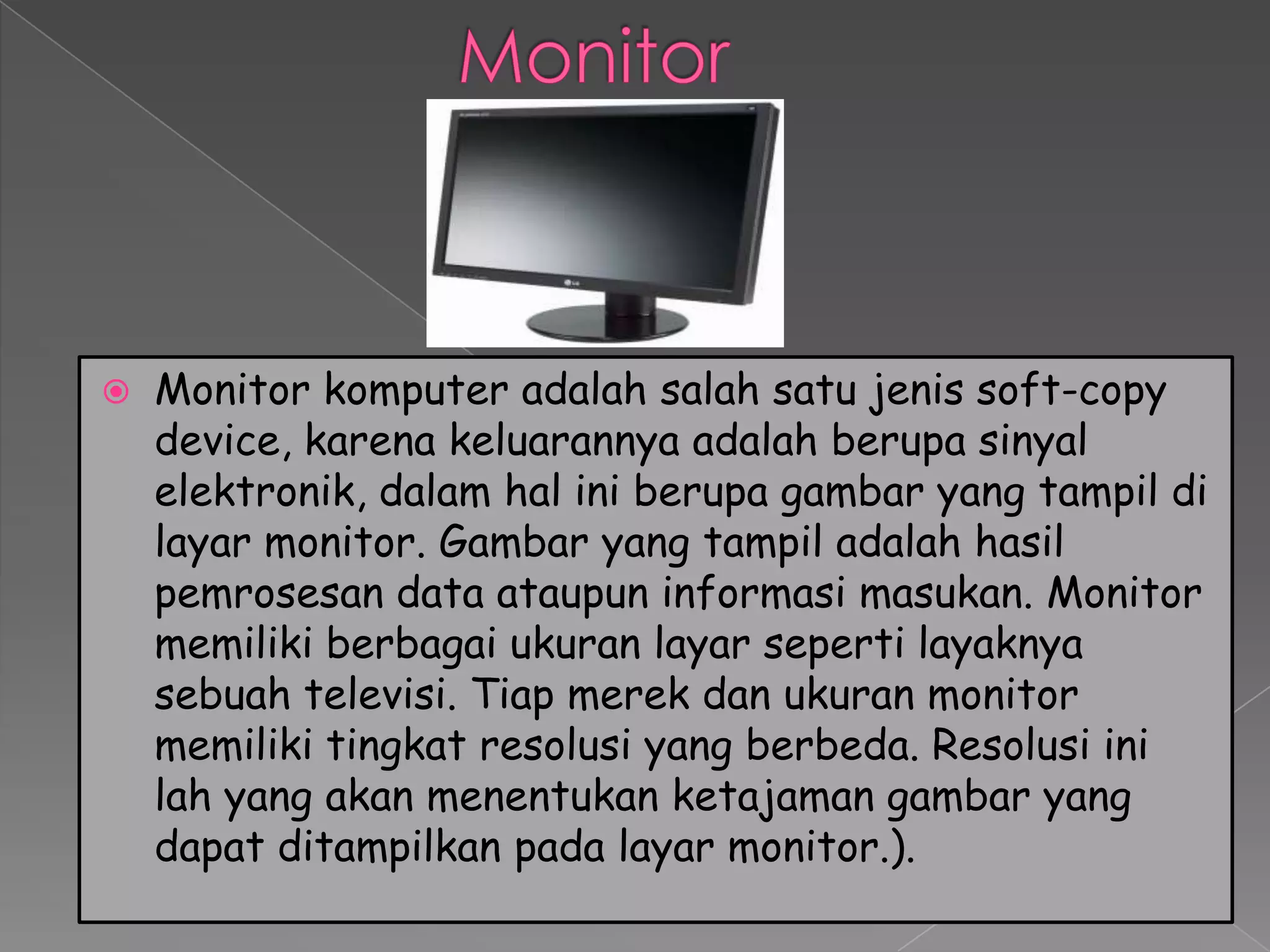    Monitor komputer adalah salah satu jenis soft-copy
    device, karena keluarannya adalah berupa sinyal
    elektronik, dalam hal ini berupa gambar yang tampil di
    layar monitor. Gambar yang tampil adalah hasil
    pemrosesan data ataupun informasi masukan. Monitor
    memiliki berbagai ukuran layar seperti layaknya
    sebuah televisi. Tiap merek dan ukuran monitor
    memiliki tingkat resolusi yang berbeda. Resolusi ini
    lah yang akan menentukan ketajaman gambar yang
    dapat ditampilkan pada layar monitor.).
 