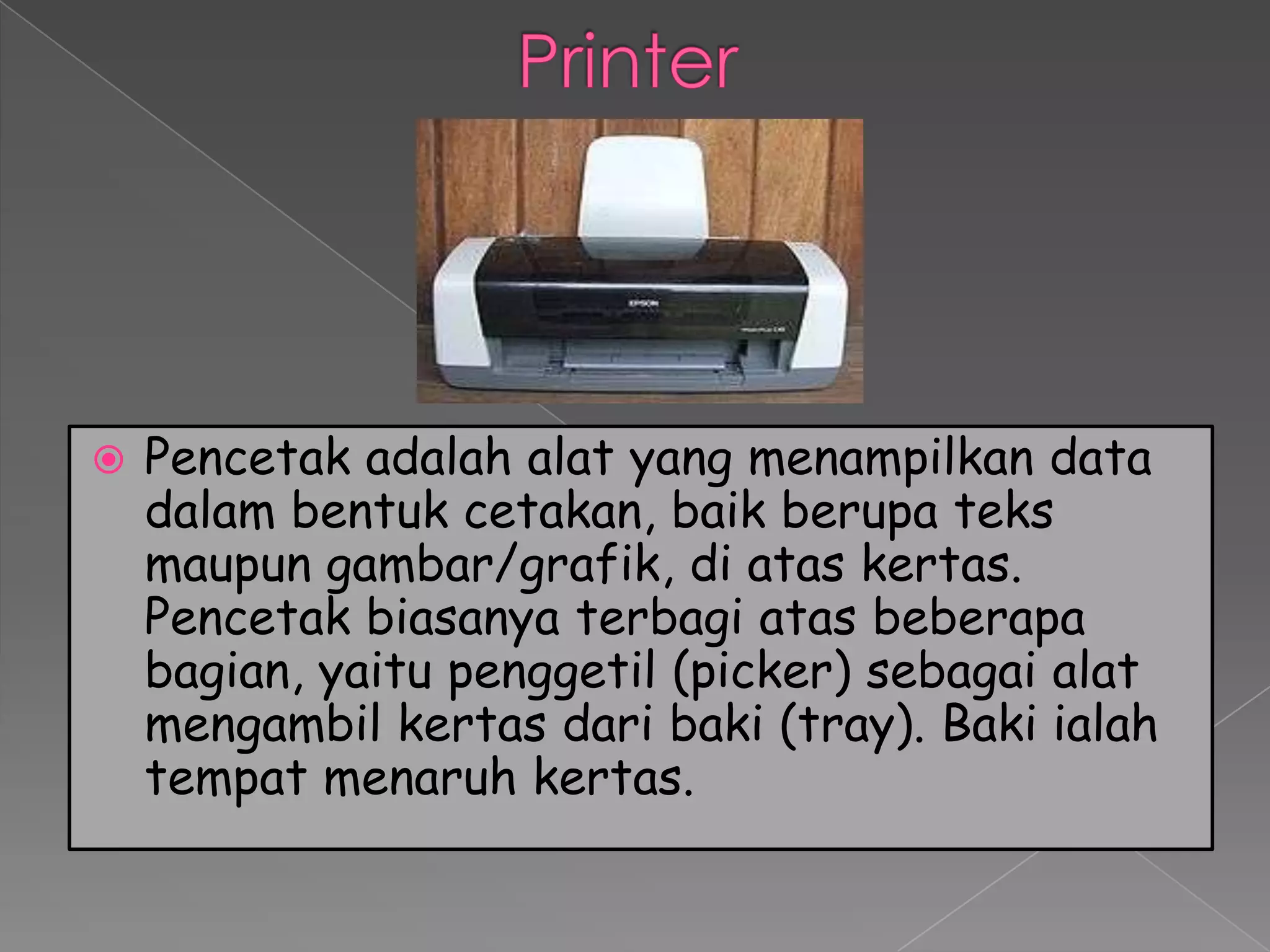    Pencetak adalah alat yang menampilkan data
    dalam bentuk cetakan, baik berupa teks
    maupun gambar/grafik, di atas kertas.
    Pencetak biasanya terbagi atas beberapa
    bagian, yaitu penggetil (picker) sebagai alat
    mengambil kertas dari baki (tray). Baki ialah
    tempat menaruh kertas.
 