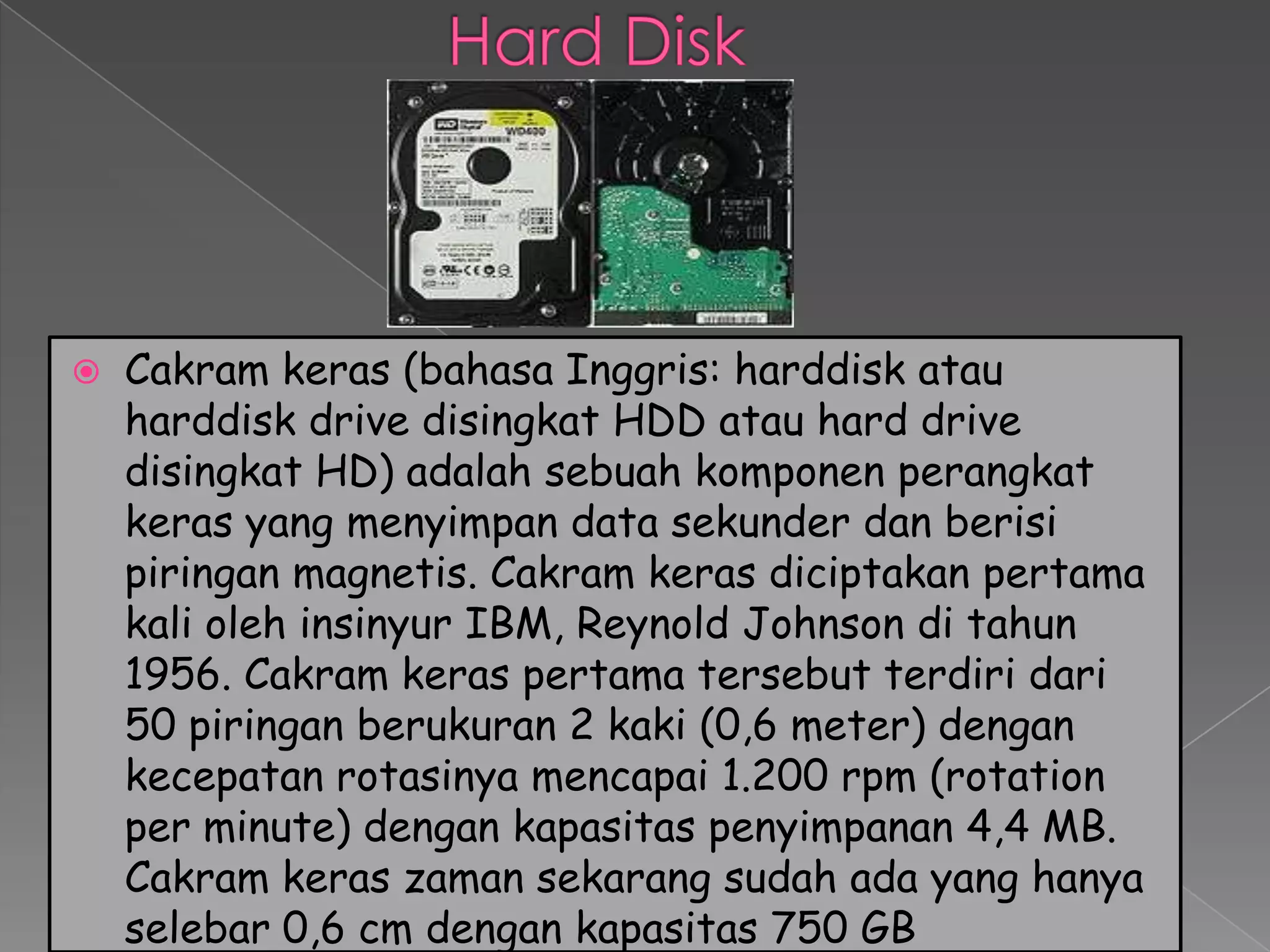    Cakram keras (bahasa Inggris: harddisk atau
    harddisk drive disingkat HDD atau hard drive
    disingkat HD) adalah sebuah komponen perangkat
    keras yang menyimpan data sekunder dan berisi
    piringan magnetis. Cakram keras diciptakan pertama
    kali oleh insinyur IBM, Reynold Johnson di tahun
    1956. Cakram keras pertama tersebut terdiri dari
    50 piringan berukuran 2 kaki (0,6 meter) dengan
    kecepatan rotasinya mencapai 1.200 rpm (rotation
    per minute) dengan kapasitas penyimpanan 4,4 MB.
    Cakram keras zaman sekarang sudah ada yang hanya
    selebar 0,6 cm dengan kapasitas 750 GB
 