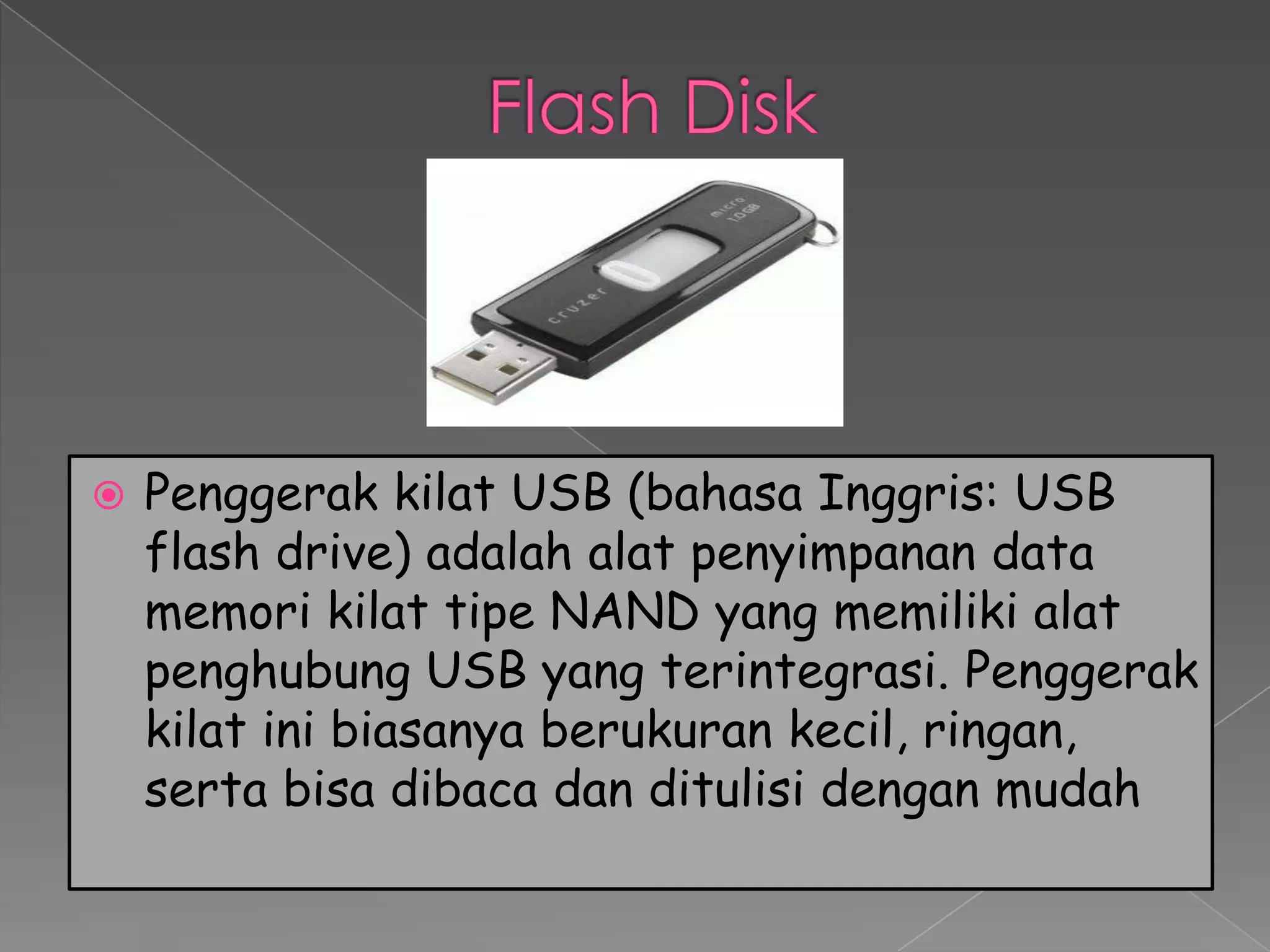    Penggerak kilat USB (bahasa Inggris: USB
    flash drive) adalah alat penyimpanan data
    memori kilat tipe NAND yang memiliki alat
    penghubung USB yang terintegrasi. Penggerak
    kilat ini biasanya berukuran kecil, ringan,
    serta bisa dibaca dan ditulisi dengan mudah
 