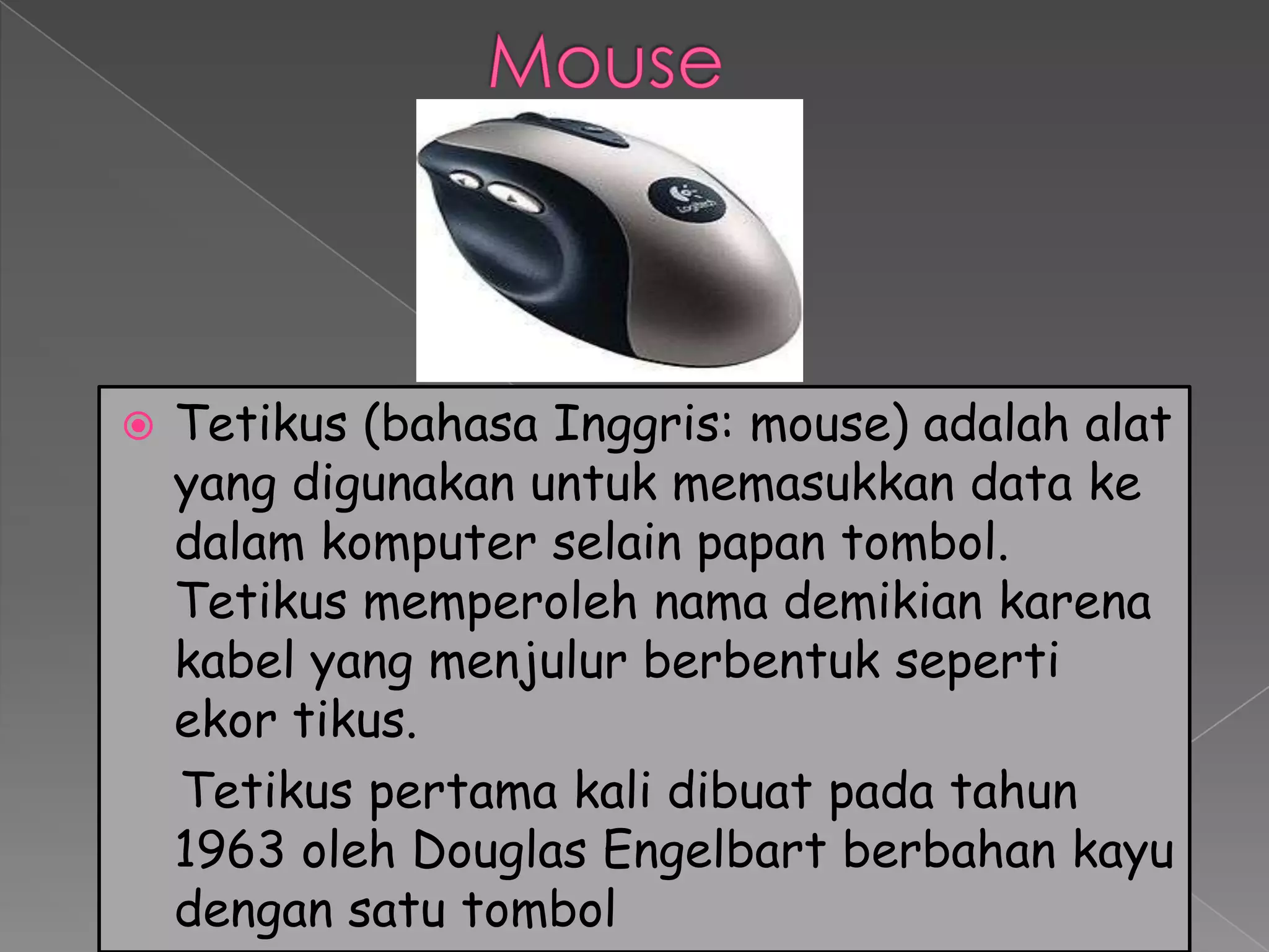    Tetikus (bahasa Inggris: mouse) adalah alat
    yang digunakan untuk memasukkan data ke
    dalam komputer selain papan tombol.
    Tetikus memperoleh nama demikian karena
    kabel yang menjulur berbentuk seperti
    ekor tikus.
    Tetikus pertama kali dibuat pada tahun
    1963 oleh Douglas Engelbart berbahan kayu
    dengan satu tombol
 