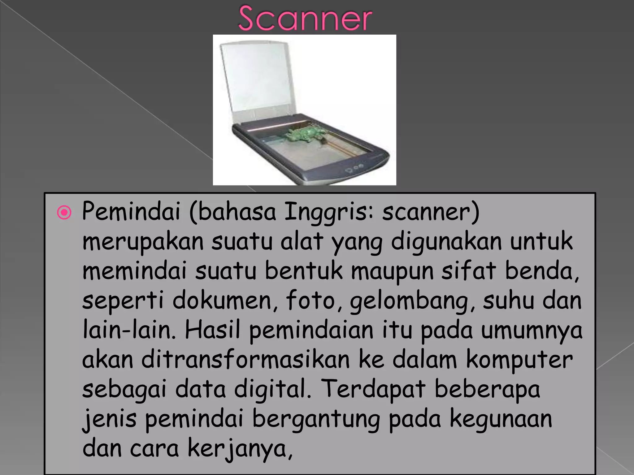    Pemindai (bahasa Inggris: scanner)
    merupakan suatu alat yang digunakan untuk
    memindai suatu bentuk maupun sifat benda,
    seperti dokumen, foto, gelombang, suhu dan
    lain-lain. Hasil pemindaian itu pada umumnya
    akan ditransformasikan ke dalam komputer
    sebagai data digital. Terdapat beberapa
    jenis pemindai bergantung pada kegunaan
    dan cara kerjanya,
 