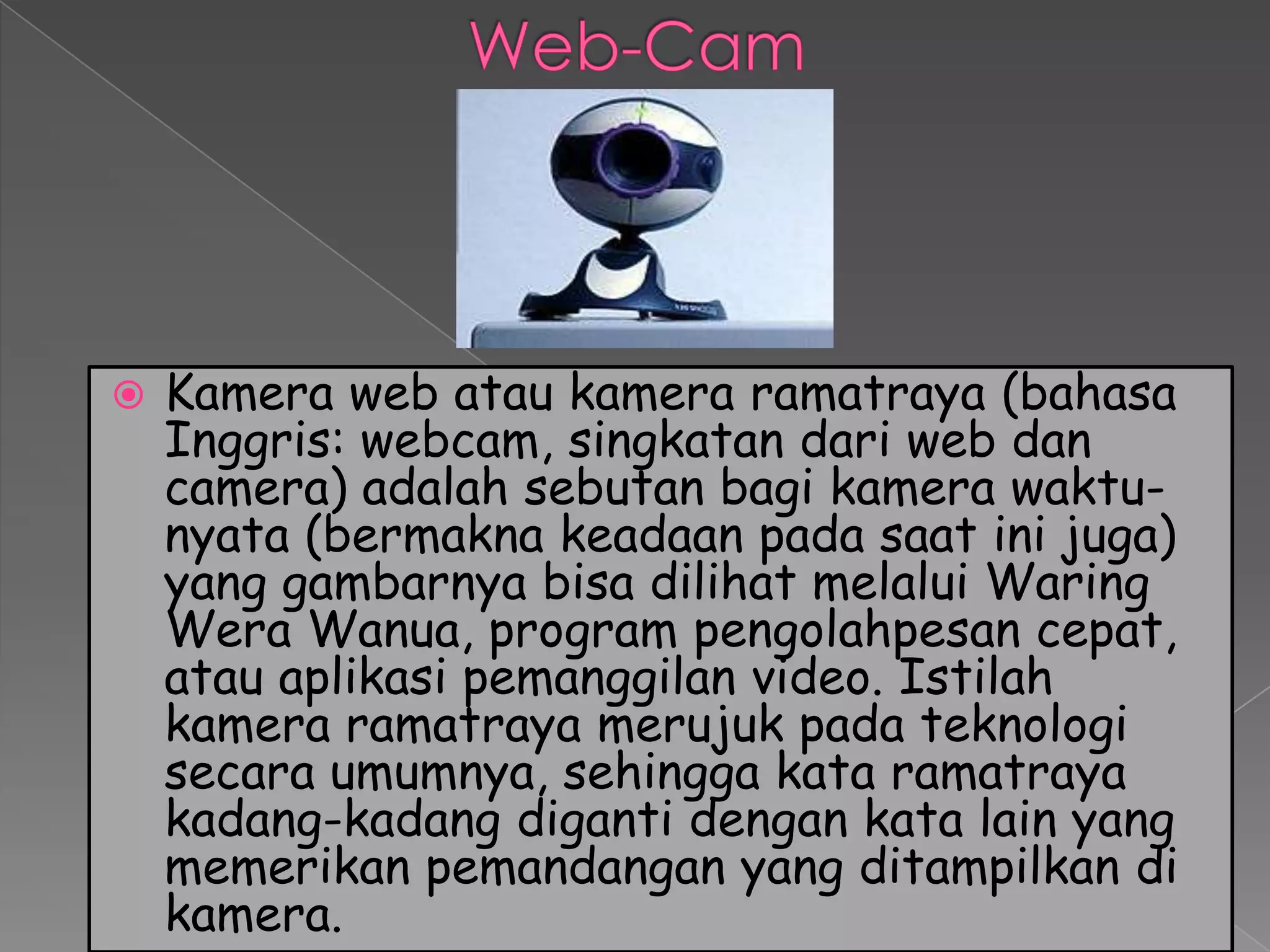    Kamera web atau kamera ramatraya (bahasa
    Inggris: webcam, singkatan dari web dan
    camera) adalah sebutan bagi kamera waktu-
    nyata (bermakna keadaan pada saat ini juga)
    yang gambarnya bisa dilihat melalui Waring
    Wera Wanua, program pengolahpesan cepat,
    atau aplikasi pemanggilan video. Istilah
    kamera ramatraya merujuk pada teknologi
    secara umumnya, sehingga kata ramatraya
    kadang-kadang diganti dengan kata lain yang
    memerikan pemandangan yang ditampilkan di
    kamera.
 