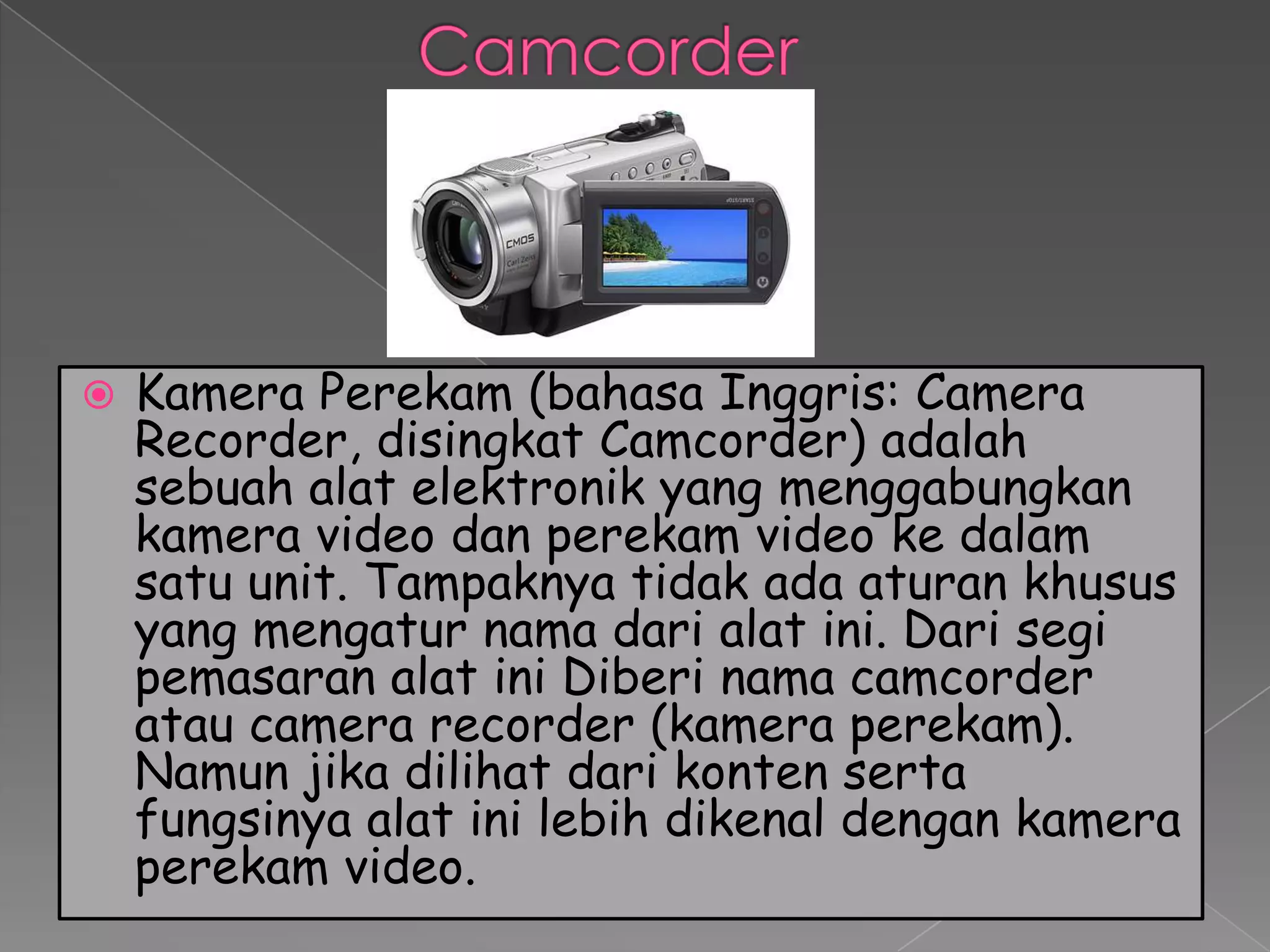    Kamera Perekam (bahasa Inggris: Camera
    Recorder, disingkat Camcorder) adalah
    sebuah alat elektronik yang menggabungkan
    kamera video dan perekam video ke dalam
    satu unit. Tampaknya tidak ada aturan khusus
    yang mengatur nama dari alat ini. Dari segi
    pemasaran alat ini Diberi nama camcorder
    atau camera recorder (kamera perekam).
    Namun jika dilihat dari konten serta
    fungsinya alat ini lebih dikenal dengan kamera
    perekam video.
 
