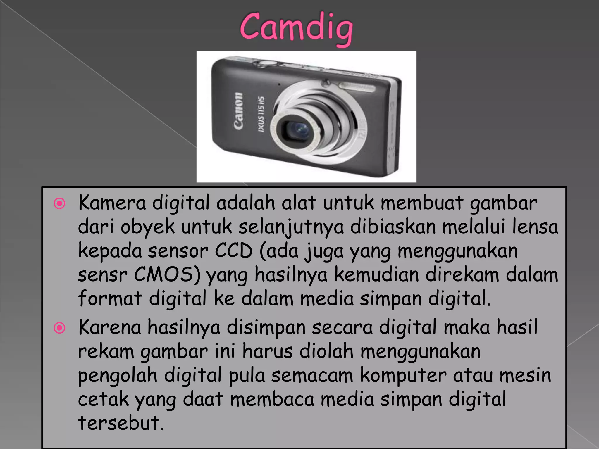    Kamera digital adalah alat untuk membuat gambar
    dari obyek untuk selanjutnya dibiaskan melalui lensa
    kepada sensor CCD (ada juga yang menggunakan
    sensr CMOS) yang hasilnya kemudian direkam dalam
    format digital ke dalam media simpan digital.
   Karena hasilnya disimpan secara digital maka hasil
    rekam gambar ini harus diolah menggunakan
    pengolah digital pula semacam komputer atau mesin
    cetak yang daat membaca media simpan digital
    tersebut.
 