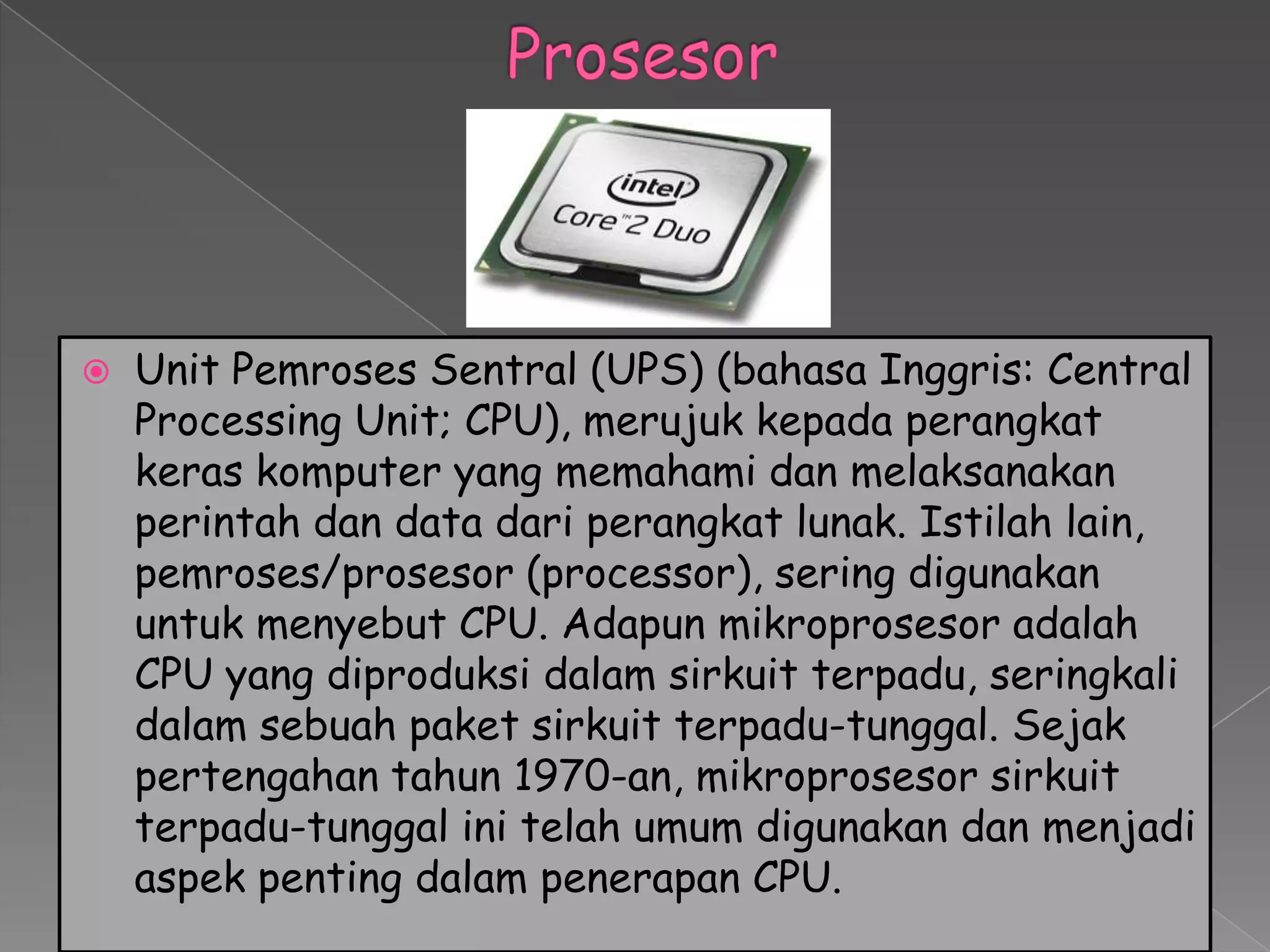    Unit Pemroses Sentral (UPS) (bahasa Inggris: Central
    Processing Unit; CPU), merujuk kepada perangkat
    keras komputer yang memahami dan melaksanakan
    perintah dan data dari perangkat lunak. Istilah lain,
    pemroses/prosesor (processor), sering digunakan
    untuk menyebut CPU. Adapun mikroprosesor adalah
    CPU yang diproduksi dalam sirkuit terpadu, seringkali
    dalam sebuah paket sirkuit terpadu-tunggal. Sejak
    pertengahan tahun 1970-an, mikroprosesor sirkuit
    terpadu-tunggal ini telah umum digunakan dan menjadi
    aspek penting dalam penerapan CPU.
 