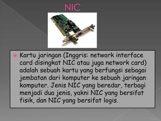    Kartu jaringan (Inggris: network interface
    card disingkat NIC atau juga network card)
    adalah sebuah kartu yang berfungsi sebagai
    jembatan dari komputer ke sebuah jaringan
    komputer. Jenis NIC yang beredar, terbagi
    menjadi dua jenis, yakni NIC yang bersifat
    fisik, dan NIC yang bersifat logis.
 