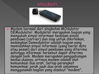    Modem berasal dari singkatan MOdulator
    DEModulator. Modulator merupakan bagian yang
    mengubah sinyal informasi kedalam sinyal
    pembawa (carrier) dan siap untuk dikirimkan,
    sedangkan Demodulator adalah bagian yang
    memisahkan sinyal informasi (yang berisi data
    atau pesan) dari sinyal pembawa yang diterima
    sehingga informasi tersebut dapat diterima
    dengan baik. Modem merupakan penggabungan
    kedua-duanya, artinya modem adalah alat
    komunikasi dua arah. Setiap perangkat
    komunikasi jarak jauh dua-arah umumnya
    menggunakan bagian yang disebut "modem",
 