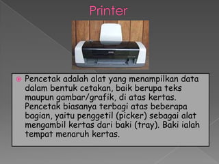    Pencetak adalah alat yang menampilkan data
    dalam bentuk cetakan, baik berupa teks
    maupun gambar/grafik, di atas kertas.
    Pencetak biasanya terbagi atas beberapa
    bagian, yaitu penggetil (picker) sebagai alat
    mengambil kertas dari baki (tray). Baki ialah
    tempat menaruh kertas.
 