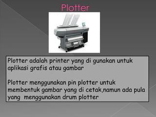 Plotter adalah printer yang di gunakan untuk
aplikasi grafis atau gambar

Plotter menggunakan pin plotter untuk
membentuk gambar yang di cetak,namun ada pula
yang menggunakan drum plotter
 