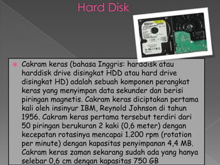    Cakram keras (bahasa Inggris: harddisk atau
    harddisk drive disingkat HDD atau hard drive
    disingkat HD) adalah sebuah komponen perangkat
    keras yang menyimpan data sekunder dan berisi
    piringan magnetis. Cakram keras diciptakan pertama
    kali oleh insinyur IBM, Reynold Johnson di tahun
    1956. Cakram keras pertama tersebut terdiri dari
    50 piringan berukuran 2 kaki (0,6 meter) dengan
    kecepatan rotasinya mencapai 1.200 rpm (rotation
    per minute) dengan kapasitas penyimpanan 4,4 MB.
    Cakram keras zaman sekarang sudah ada yang hanya
    selebar 0,6 cm dengan kapasitas 750 GB
 
