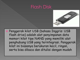    Penggerak kilat USB (bahasa Inggris: USB
    flash drive) adalah alat penyimpanan data
    memori kilat tipe NAND yang memiliki alat
    penghubung USB yang terintegrasi. Penggerak
    kilat ini biasanya berukuran kecil, ringan,
    serta bisa dibaca dan ditulisi dengan mudah
 