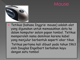    Tetikus (bahasa Inggris: mouse) adalah alat
    yang digunakan untuk memasukkan data ke
    dalam komputer selain papan tombol. Tetikus
    memperoleh nama demikian karena kabel
    yang menjulur berbentuk seperti ekor tikus.
    Tetikus pertama kali dibuat pada tahun 1963
    oleh Douglas Engelbart berbahan kayu
    dengan satu tombol
 