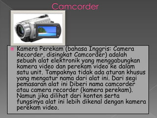    Kamera Perekam (bahasa Inggris: Camera
    Recorder, disingkat Camcorder) adalah
    sebuah alat elektronik yang menggabungkan
    kamera video dan perekam video ke dalam
    satu unit. Tampaknya tidak ada aturan khusus
    yang mengatur nama dari alat ini. Dari segi
    pemasaran alat ini Diberi nama camcorder
    atau camera recorder (kamera perekam).
    Namun jika dilihat dari konten serta
    fungsinya alat ini lebih dikenal dengan kamera
    perekam video.
 
