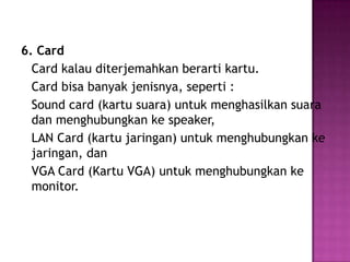6. Card
  Card kalau diterjemahkan berarti kartu.
  Card bisa banyak jenisnya, seperti :
  Sound card (kartu suara) untuk menghasilkan suara
  dan menghubungkan ke speaker,
  LAN Card (kartu jaringan) untuk menghubungkan ke
  jaringan, dan
  VGA Card (Kartu VGA) untuk menghubungkan ke
  monitor.
 