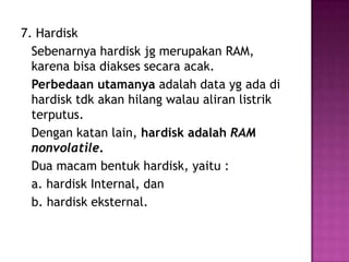 7. Hardisk
  Sebenarnya hardisk jg merupakan RAM,
  karena bisa diakses secara acak.
  Perbedaan utamanya adalah data yg ada di
  hardisk tdk akan hilang walau aliran listrik
  terputus.
  Dengan katan lain, hardisk adalah RAM
  nonvolatile.
  Dua macam bentuk hardisk, yaitu :
  a. hardisk Internal, dan
  b. hardisk eksternal.
 