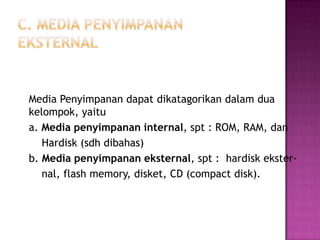 Media Penyimpanan dapat dikatagorikan dalam dua
kelompok, yaitu
a. Media penyimpanan internal, spt : ROM, RAM, dan
   Hardisk (sdh dibahas)
b. Media penyimpanan eksternal, spt : hardisk ekster-
   nal, flash memory, disket, CD (compact disk).
 