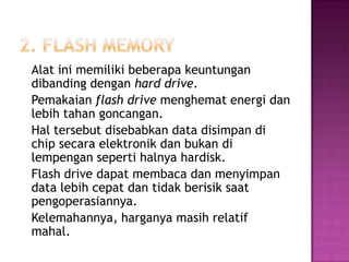 Alat ini memiliki beberapa keuntungan
dibanding dengan hard drive.
Pemakaian flash drive menghemat energi dan
lebih tahan goncangan.
Hal tersebut disebabkan data disimpan di
chip secara elektronik dan bukan di
lempengan seperti halnya hardisk.
Flash drive dapat membaca dan menyimpan
data lebih cepat dan tidak berisik saat
pengoperasiannya.
Kelemahannya, harganya masih relatif
mahal.
 