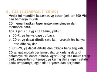Media ini memiliki kapasitas yg besar (sekitar 600 Mb)
dan berharga murah.
CD memanfaatkan laser untuk menyimpan dan
membaca data.
Ada 3 jenis CD yg kita temui, yaitu :
a. CD-R, yg hanya dapat dibaca.
b. CD-e, yg dapat ditulis satu kali, setelah itu hanya
    bisa dibaca, dan
c. CD-RW, yg dapat ditulis dan dibaca berulang kali.
CD sangat mudah berjamur, shg terkadang data di
dalamnya tdk dapat dibaca. Agar CD yg kita miliki tetap
baik, simpanlah di tempat yg kering dan simpan selalu
pada tempatnya, agar tdk tergores dan berjamur.
 