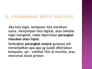 Jika kita ingin, komputer kita merekam
suara, menyimpan foto digital, atau sekedar
ingin mengetik, maka diperlukan perangkat
masukan atau input.
Sedangkan perangkat output gunanya utk
menampilkan apa-apa yg sudah dikerjakan
komputer, spt : melihat film di monitor, atau
mencetak lewat printer.
 