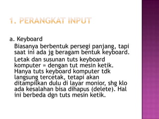 a. Keyboard
  Biasanya berbentuk persegi panjang, tapi
  saat ini ada jg beragam bentuk keyboard.
  Letak dan susunan tuts keyboard
  komputer = dengan tut mesin ketik.
  Hanya tuts keyboard komputer tdk
  langsung tercetak, tetapi akan
  ditampilkan dulu di layar monior, shg klo
  ada kesalahan bisa dihapus (delete). Hal
  ini berbeda dgn tuts mesin ketik.
 