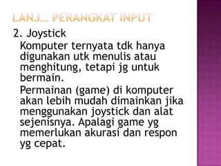 2. Joystick
 Komputer ternyata tdk hanya
 digunakan utk menulis atau
 menghitung, tetapi jg untuk
 bermain.
 Permainan (game) di komputer
 akan lebih mudah dimainkan jika
 menggunakan joystick dan alat
 sejenisnya. Apalagi game yg
 memerlukan akurasi dan respon
 yg cepat.
 