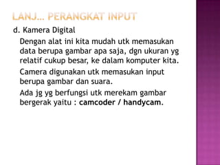 d. Kamera Digital
  Dengan alat ini kita mudah utk memasukan
  data berupa gambar apa saja, dgn ukuran yg
  relatif cukup besar, ke dalam komputer kita.
  Camera digunakan utk memasukan input
  berupa gambar dan suara.
  Ada jg yg berfungsi utk merekam gambar
  bergerak yaitu : camcoder / handycam.
 