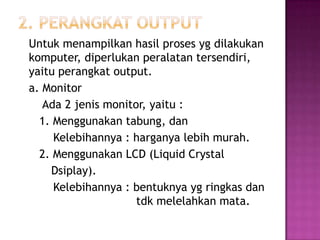 Untuk menampilkan hasil proses yg dilakukan
komputer, diperlukan peralatan tersendiri,
yaitu perangkat output.
a. Monitor
   Ada 2 jenis monitor, yaitu :
  1. Menggunakan tabung, dan
     Kelebihannya : harganya lebih murah.
  2. Menggunakan LCD (Liquid Crystal
    Dsiplay).
     Kelebihannya : bentuknya yg ringkas dan
                     tdk melelahkan mata.
 