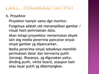b. Proyektor
  Proyektor hampir sama dgn monitor.
  Fungsinya adalah utk menampilkan gambar /
  visual hasil pemrosesan data.
  Akan tetapi proyeektor memerlukan obyek
  lain sbg media penerima pancaran sinyal-
  sinyal gambar yg dipancarkan.
  Media penerima sinyal sebaiknya memiliki
  permukaan datar dan berwarna putih
  (terang). Biasanya, yg digunakan yaitu:
  dinding putih, white board, ataupun kain
  atau layar putih yg dibentangkan.
 