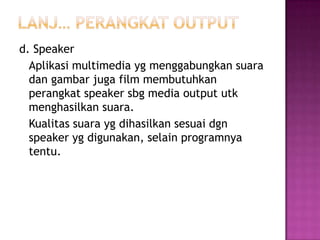 d. Speaker
  Aplikasi multimedia yg menggabungkan suara
  dan gambar juga film membutuhkan
  perangkat speaker sbg media output utk
  menghasilkan suara.
  Kualitas suara yg dihasilkan sesuai dgn
  speaker yg digunakan, selain programnya
  tentu.
 