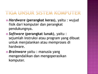  Hardware     (perangkat keras), yaitu : wujud
  fisik dari komputer dan perangkat
  pendukungnya.
 Software (perangkat lunak), yaitu :
  sejumlah instruksi atau program yang dibuat
  untuk menjalankan atau memproses di
  hardware.
 Brainware yaitu : manusia yang
  mengendalikan dan mengoperasikan
  komputer.
 