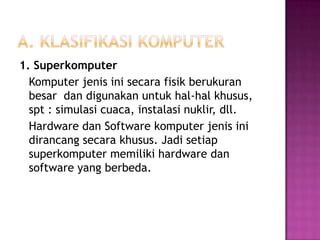 1. Superkomputer
  Komputer jenis ini secara fisik berukuran
  besar dan digunakan untuk hal-hal khusus,
  spt : simulasi cuaca, instalasi nuklir, dll.
  Hardware dan Software komputer jenis ini
  dirancang secara khusus. Jadi setiap
  superkomputer memiliki hardware dan
  software yang berbeda.
 