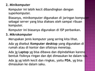2. Minikomputer
  Komputer ini lebih kecil dibandingkan dengan
  superkomputer.
  Biasanya, minikomputer digunakan di jaringan komputer
  sebagai server yang bisa diakses oleh sampai ribuan
  komputer.
  Komputer ini biasanya digunakan di ISP perbankan.
3. Mikrokomputer
  Merupakan jenis komputer yang sering kita lihat.
  Ada yg disebut Komputer desktop yang digunakan di
  rumah atau di kantor dan sifatnya menetap.
  Ada jg Laptop yg bisa dibawa dan dipindahkan karena
  bentuk fisiknya ringan dan dpt dimasukan ke dalam tas.
  Ada jg yg lebih kecil dan ringkas, yaitu PDA, yg bisa
  dimasukan ke dalam saku.
 