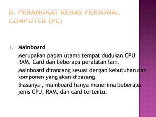 1.   Mainboard
     Merupakan papan utama tempat dudukan CPU,
     RAM, Card dan beberapa peralatan lain.
     Mainboard dirancang sesuai dengan kebutuhan dan
     komponen yang akan dipasang.
     Biasanya , mainboard hanya menerima beberapa
     jenis CPU, RAM, dan card tertentu.
 