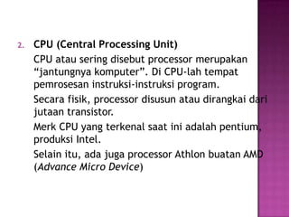 2.   CPU (Central Processing Unit)
     CPU atau sering disebut processor merupakan
     “jantungnya komputer”. Di CPU-lah tempat
     pemrosesan instruksi-instruksi program.
     Secara fisik, processor disusun atau dirangkai dari
     jutaan transistor.
     Merk CPU yang terkenal saat ini adalah pentium,
     produksi Intel.
     Selain itu, ada juga processor Athlon buatan AMD
     (Advance Micro Device)
 