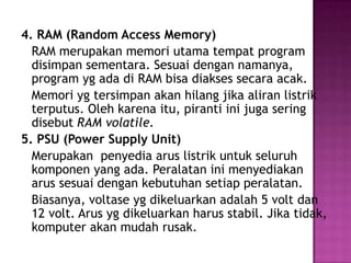 4. RAM (Random Access Memory)
  RAM merupakan memori utama tempat program
  disimpan sementara. Sesuai dengan namanya,
  program yg ada di RAM bisa diakses secara acak.
  Memori yg tersimpan akan hilang jika aliran listrik
  terputus. Oleh karena itu, piranti ini juga sering
  disebut RAM volatile.
5. PSU (Power Supply Unit)
  Merupakan penyedia arus listrik untuk seluruh
  komponen yang ada. Peralatan ini menyediakan
  arus sesuai dengan kebutuhan setiap peralatan.
  Biasanya, voltase yg dikeluarkan adalah 5 volt dan
  12 volt. Arus yg dikeluarkan harus stabil. Jika tidak,
  komputer akan mudah rusak.
 
