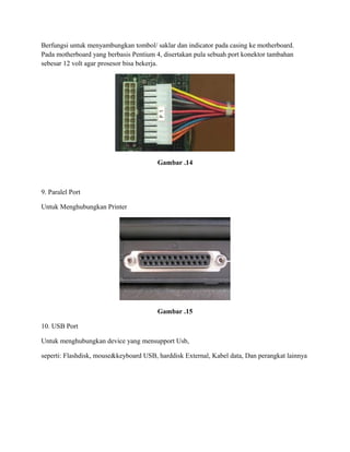 Berfungsi untuk menyambungkan tombol/ saklar dan indicator pada casing ke motherboard.
Pada motherboard yang berbasis Pentium 4, disertakan pula sebuah port konektor tambahan
sebesar 12 volt agar prosesor bisa bekerja.
Gambar .14
9. Paralel Port
Untuk Menghubungkan Printer
Gambar .15
10. USB Port
Untuk menghubungkan device yang mensupport Usb,
seperti: Flashdisk, mouse&keyboard USB, harddisk External, Kabel data, Dan perangkat lainnya
 