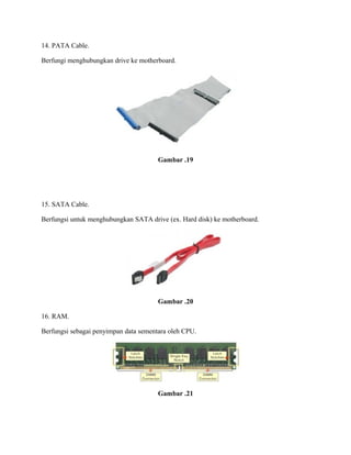 14. PATA Cable.
Berfungi menghubungkan drive ke motherboard.
Gambar .19
15. SATA Cable.
Berfungsi untuk menghubungkan SATA drive (ex. Hard disk) ke motherboard.
Gambar .20
16. RAM.
Berfungsi sebagai penyimpan data sementara oleh CPU.
Gambar .21
 