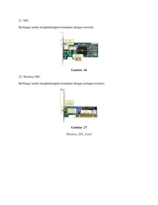 21. NIC.
Berfungsi untuk menghubungkan komputer dengan network.
Gambar .26
22. Wireless NIC.
Berfungsi untuk menghubungkan komputer dengan jaringan wireless.
Gambar .27
Wireless_NIC_Card
 