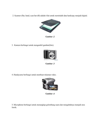 2. Scanner (flat, hand, scan bar dll) adalah Alat untuk memindah data hardcopy menjadi digital.
Gambar .2
3. Kamera berfungsi untuk mengambil gambar(foto).
Gambar .3
4. Handycame berfungsi untuk membuat rekaman video.
Gambar .4
5. Microphone berfungsi untuk menangkap gelombang suara dan mengubahnya menjadi arus
listrik.
 