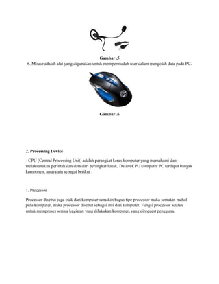Gambar .5
6. Mouse adalah alat yang digunakan untuk mempermudah user dalam mengolah data pada PC.
Gambar .6
2. Processing Device
- CPU (Central Processing Unit) adalah perangkat keras komputer yang memahami dan
melaksanakan perintah dan data dari perangkat lunak. Dalam CPU komputer PC terdapat banyak
komponen, antaralain sebagai berikut :
1. Processor
Processor disebut juga otak dari komputer semakin bagus tipe processor maka semakin mahal
pula komputer, maka processor disebut sebagai inti dari komputer. Fungsi processor adalah
untuk memproses semua kegiatan yang dilakukan komputer, yang direquest pengguna.
 