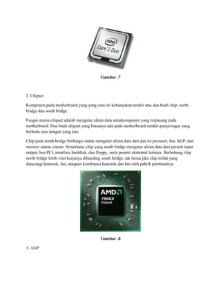 Gambar .7
2. Chipset
Komponen pada motherboard yang yang satu ini kebanyakan terdiri atas dua buah chip, north
bridge dan south bridge.
Fungsi utama chipset adalah mengatur aliran data antarkomponen yang terpasang pada
motherboard. Dua buah chipset yang biasanya ada pada motherboard sendiri punya tugas yang
berbeda satu dengan yang lain.
Chip pada north bridge berfungsi untuk mengatur aliran data dari dan ke prosesor, bus AGP, dan
memori utama sistem. Sementara, chip yang south bridge mengatur aliran data dari peranti input
output, bus PCI, interface harddisk, dan floppy, serta peranti eksternal lainnya. Berhubung chip
north bridge lebih vital kerjanya dibanding south bridge, tak heran jika chip inilah yang
dipasangi heatsink, fan, ataupun kombinasi heatsink dan fan oleh pabrik pembuatnya.
Gambar .8
3. AGP
 