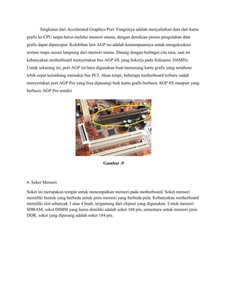 Singkatan dari Accelerated Graphics Port. Fungsinya adalah menyalurkan data dari kartu
grafis ke CPU tanpa harus melalui memori utama, dengan demikian proses pengolahan data
grafis dapat dipercepat. Kelebihan lain AGP ini adalah kemampuannya untuk mengeksekusi
texture maps secara langsung dari memori utama. Datang dengan berbagai cita rasa, saat ini
kebanyakan motherboard menyertakan bus AGP 4X yang bekerja pada frekuensi 266MHz.
Untuk sekarang ini, port AGP ini baru digunakan buat memasang kartu grafis yang notabene
lebih cepat ketimbang memakai bus PCI. Akan tetapi, beberapa motherboard terbaru sudah
menyertakan port AGP Pro yang bisa dipasangi baik kartu grafis berbasis AGP 4X maupun yang
berbasis AGP Pro sendiri
Gambar .9
4. Soket Memori
Soket ini merupakan tempat untuk menempatkan memori pada motherboard. Soket memori
memiliki bentuk yang berbeda untuk jenis memori yang berbeda pula. Kebanyakan motherboard
memiliki slot sebanyak 3 atau 4 buah, tergantung dari chipset yang digunakan. Untuk memori
SDRAM, soket DIMM yang harus dimiliki adalah soket 168 pin, sementara untuk memori jenis
DDR, soket yang dipasang adalah soket 184 pin.
 