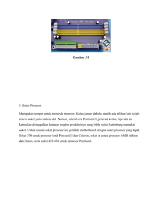 Gambar .10
5. Soket Prosesor
Merupakan tempat untuk menaruh prosesor. Kalau jaman dahulu, masih ada pilihan lain selain
sistem soket yaitu sistem slot. Namun, setelah era PentiumIII generasi kedua, tipe slot ini
kemudian ditinggalkan lantaran ongkos produksinya yang lebih mahal ketimbang memakai
soket. Untuk urusan soket prosesor ini, pilihlah motherboard dengan soket prosesor yang tepat.
Soket 370 untuk prosesor Intel PentiumIII dan Celeron, soket A untuk prosesor AMD Athlon
dan Duron, serta soket 423/478 untuk prosesor Pentium4.
 