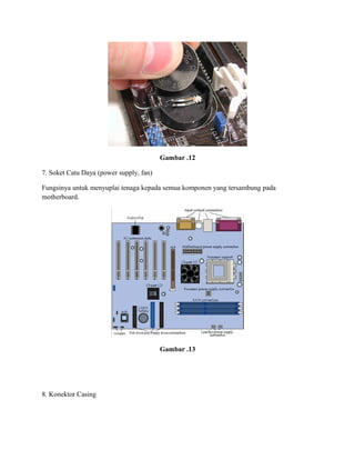 Gambar .12
7. Soket Catu Daya (power supply, fan)
Fungsinya untuk menyuplai tenaga kepada semua komponen yang tersambung pada
motherboard.
Gambar .13
8. Konektor Casing
 