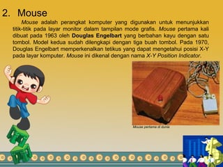 2. Mouse
Mouse adalah perangkat komputer yang digunakan untuk menunjukkan
titik-titik pada layar monitor dalam tampilan mode grafis. Mouse pertama kali
dibuat pada 1963 oleh Douglas Engelbart yang berbahan kayu dengan satu
tombol. Model kedua sudah dilengkapi dengan tiga buah tombol. Pada 1970,
Douglas Engelbart memperkenalkan tetikus yang dapat mengetahui posisi X-Y
pada layar komputer. Mouse ini dikenal dengan nama X-Y Position Indicator.
Mouse pertama di dunia
 