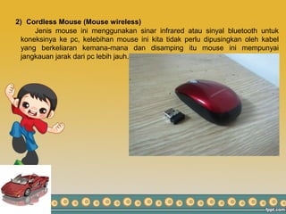 2) Cordless Mouse (Mouse wireless)
Jenis mouse ini menggunakan sinar infrared atau sinyal bluetooth untuk
koneksinya ke pc, kelebihan mouse ini kita tidak perlu dipusingkan oleh kabel
yang berkeliaran kemana-mana dan disamping itu mouse ini mempunyai
jangkauan jarak dari pc lebih jauh.
 