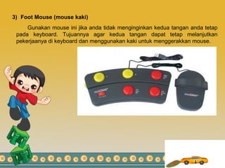 3) Foot Mouse (mouse kaki)
Gunakan mouse ini jika anda tidak menginginkan kedua tangan anda tetap
pada keyboard. Tujuannya agar kedua tangan dapat tetap melanjutkan
pekerjaanya di keyboard dan menggunakan kaki untuk menggerakkan mouse.
 