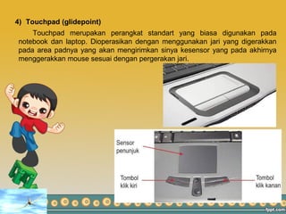 4) Touchpad (glidepoint)
Touchpad merupakan perangkat standart yang biasa digunakan pada
notebook dan laptop. Dioperasikan dengan menggunakan jari yang digerakkan
pada area padnya yang akan mengirimkan sinya kesensor yang pada akhirnya
menggerakkan mouse sesuai dengan pergerakan jari.
 