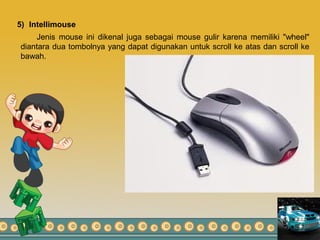5) Intellimouse
Jenis mouse ini dikenal juga sebagai mouse gulir karena memiliki "wheel"
diantara dua tombolnya yang dapat digunakan untuk scroll ke atas dan scroll ke
bawah.
 